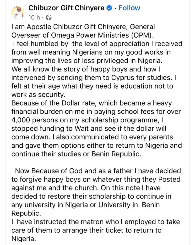 ‘’I am Apostle Chibuzor Gift Chinyere, General Overseer of Omega Power Ministries (OPM). I feel humbled by the level of appreciation I received from well meaning Nigerians on my good works in improving the lives of less privileged in Nigeria. We all know the story of happy boys and how I intervened by sending them to Cyprus for studies. I felt at their age what they need is education not to work as security. Because of the Dollar rate, which became a heavy financial burden on me in paying school fees for over 4,000 persons on my scholarship programme, I stopped funding to Wait and see if the dollar will come down. I also communicated to every parents and gave them options either to return to Nigeria and continue their studies or Benin Republic. Now Because of God and as a father I have decided to forgive happy boys on whatever thing they Posted against me and the church. On this note I have decided to restore their scholarship to continue in any university in Nigeria or University in Benin Republic. I have instructed the matron who I employed to take care of them to arrange their ticket to return to Nigeria.''